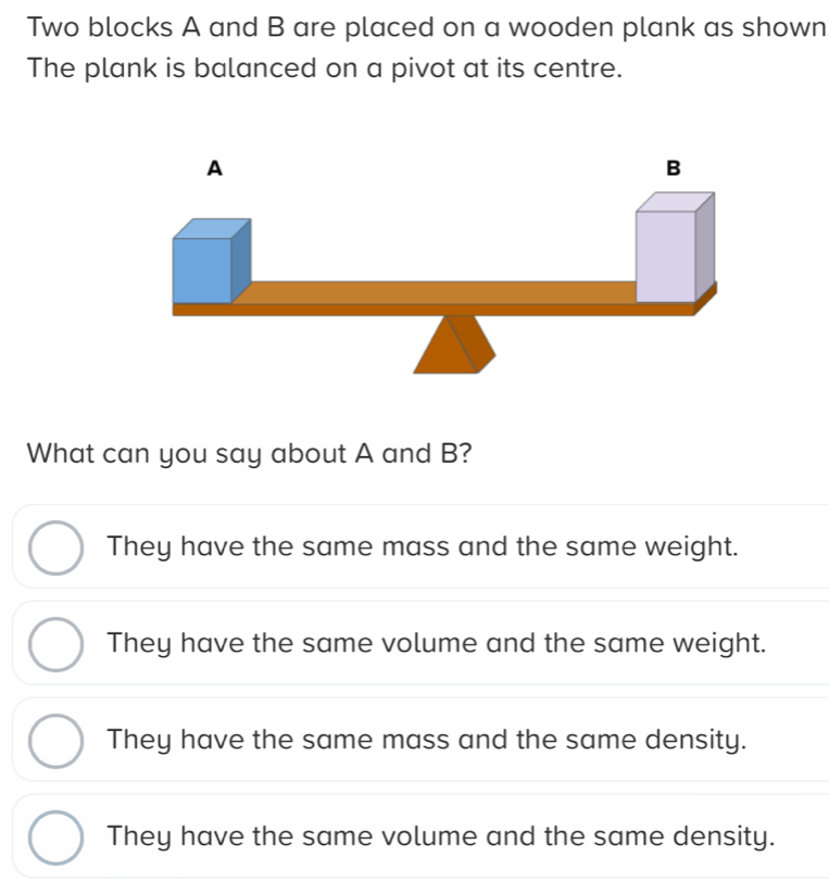 Two blocks A and B are placed on a wooden plank as shown
The plank is balanced on a pivot at its centre.
A
B
What can you say about A and B?
They have the same mass and the same weight.
They have the same volume and the same weight.
They have the same mass and the same density.
They have the same volume and the same density.