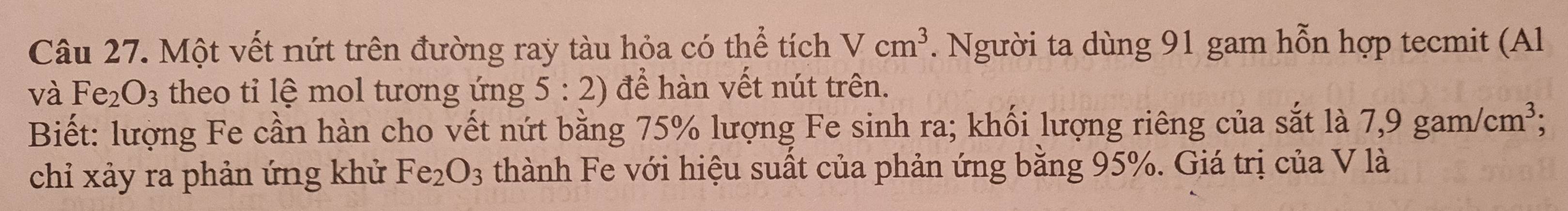 Một vết nứt trên đường ray tàu hỏa có thể tích Vcm^3. Người ta dùng 91 gam hỗn hợp tecmit (Al 
và Fe_2O_3 theo tỉ lệ mol tương ứng 5:2) để hàn vết nút trên. 
Biết: lượng Fe cần hàn cho vết nứt bằng 75% lượng Fe sinh ra; khối lượng riêng của sắt là 7,9gam/cm^3; 
chỉ xảy ra phản ứng khử Fe_2O_3 thành Fe với hiệu suất của phản ứng bằng 95%. Giá trị của V là