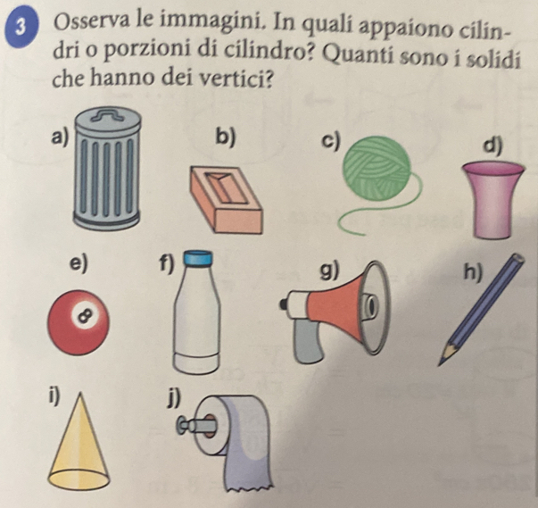 Osserva le immagini. In quali appaiono cilin- 
dri o porzioni di cilindro? Quanti sono i solidi 
che hanno dei vertici? 
a 
b) c) d) 
e) f) 
h) 
j)