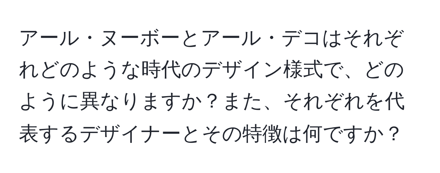 アール・ヌーボーとアール・デコはそれぞれどのような時代のデザイン様式で、どのように異なりますか？また、それぞれを代表するデザイナーとその特徴は何ですか？