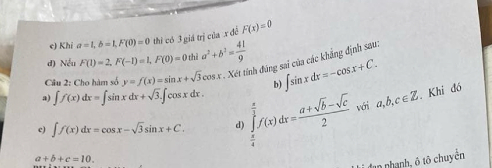 c) Khi a=1, b=1, F(0)=0 thì có 3 giá trị của x để F(x)=0
d) Nếu F(1)=2, F(-1)=1, F(0)=0thia^2+b^2= 41/9 
∈t sin xdx=-cos x+C. 
Câu 2: Cho hàm số y=f(x)=sin x+sqrt(3)cos x * Xét tính đúng sai của các khẳng định sau:
b)
a) ∈t f(x)dx=∈t sin xdx+sqrt(3).∈t cos xdx.
c) ∈t f(x)dx=cos x-sqrt(3)sin x+C. d) ∈tlimits _ π /4 ^ π /3 f(x)dx= (a+sqrt(b)-sqrt(c))/2  với a, b, c∈ Z. Khi đó
a+b+c=10. 
dan nhạnh, ô tô chuyên