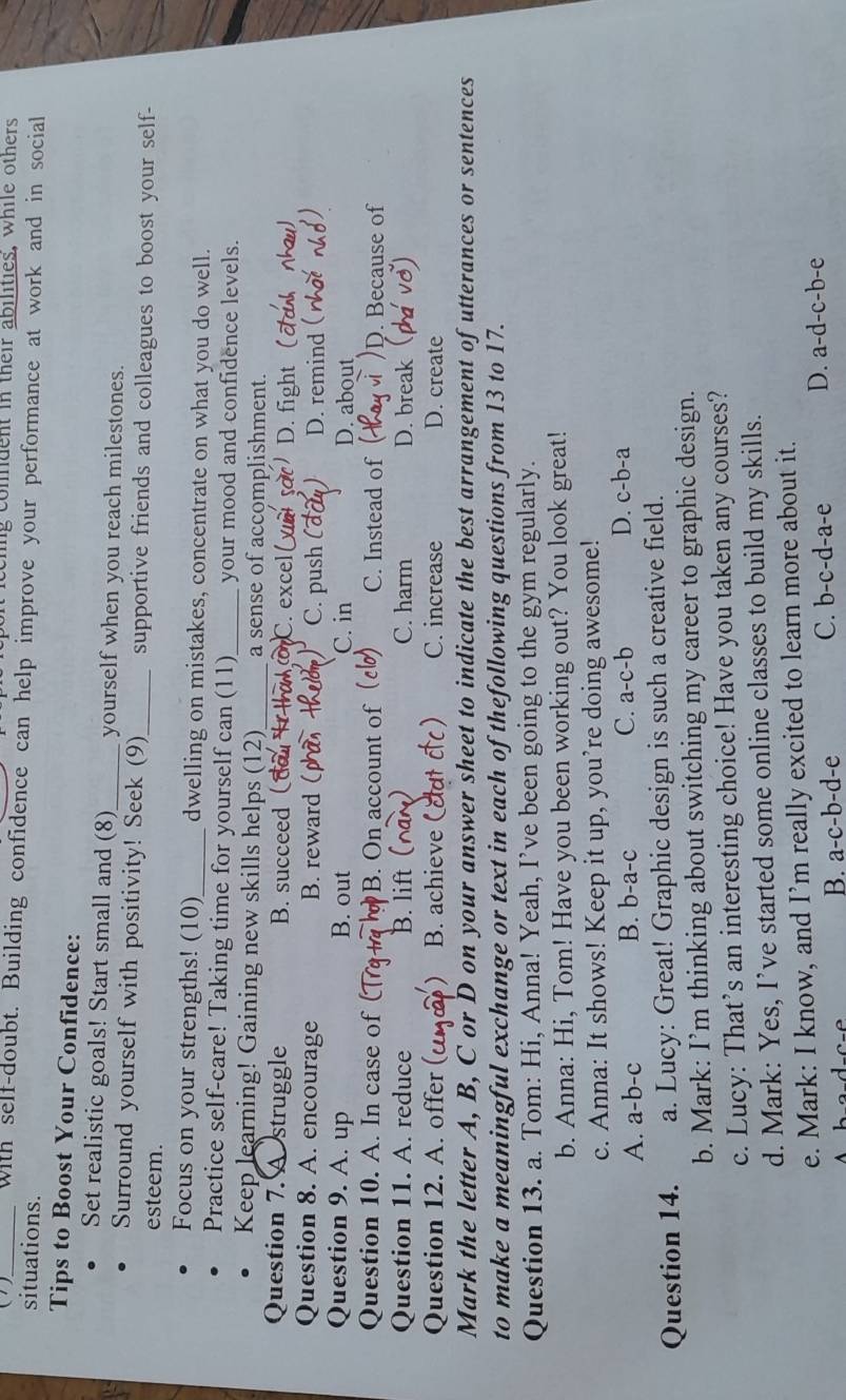 eing comdent in their abilities, while others
()_ with self-doubt. Building confidence can help improve your performance at work and in social
situations.
Tips to Boost Your Confidence:
Set realistic goals! Start small and (8)_ yourself when you reach milestones.
Surround yourself with positivity! Seek (9)_ supportive friends and colleagues to boost your self-
esteem.
Focus on your strengths! (10)_ dwelling on mistakes, concentrate on what you do well.
Practice self-care! Taking time for yourself can (11) your mood and confidence levels.
Keep learning! Gaining new skills helps (12) a sense of accomplishment.
Question 7. A struggle B. succeed ( ha C. excel I D. fight
Question 8. A. encourage B. reward ( C. push D. remind
Question 9. A. up B. out C. in D. about
Question 10. A. In case of B. On account of 0) C. Instead of )D. Because of
Question 11. A. reduce B. lift ( C. harm D. break
Question 12. A. offer ( B. achieve (dutcc) C. increase D. create
Mark the letter A, B, C or D on your answer sheet to indicate the best arrangement of utterances or sentences
to make a meaningful exchange or text in each of thefollowing questions from 13 to 17.
Question 13. a. Tom: Hi, Anna! Yeah, I’ve been going to the gym regularly.
b. Anna: Hi, Tom! Have you been working out? You look great!
c. Anna: It shows! Keep it up, you’re doing awesome!
A. a-b-c B. b-a-c C. a-c-b D. c-b-a
Question 14. a. Lucy: Great! Graphic design is such a creative field.
b. Mark: I’m thinking about switching my career to graphic design.
c. Lucy: That’s an interesting choice! Have you taken any courses?
d. Mark: Yes, I’ve started some online classes to build my skills.
e. Mark: I know, and I’m really excited to learn more about it.
B. a-c-b-d-e
C. b-c-d-a-e D. a-d-c-b-e