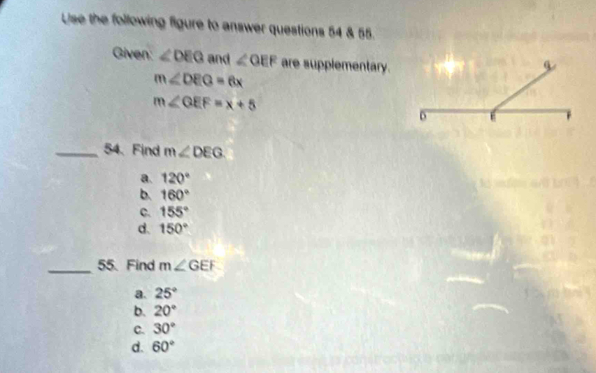 Use the following figure to answer questions 54 & 55.
Given: ∠ DEG and ∠ OEF are supplementary.
m∠ DEG=6x
m∠ QEF=x+5
_54. Find m∠ DEG.
a. 120°
b. 160°
C. 155°
d. 150°
_55. Find m∠ GEF
a. 25°
b. 20°
c. 30°
d. 60°