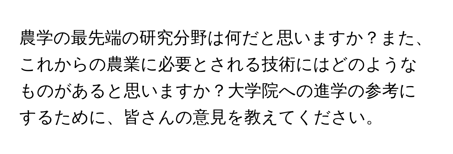 農学の最先端の研究分野は何だと思いますか？また、これからの農業に必要とされる技術にはどのようなものがあると思いますか？大学院への進学の参考にするために、皆さんの意見を教えてください。