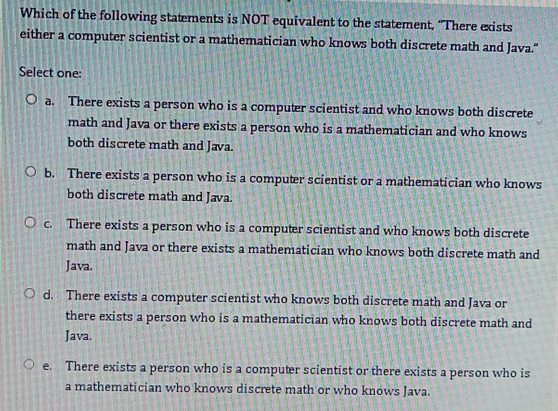 Which of the following statements is NOT equivalent to the statement, “There exists
either a computer scientist or a mathematician who knows both discrete math and Java.”
Select one:
a. There exists a person who is a computer scientist and who knows both discrete
math and Java or there exists a person who is a mathematician and who knows
both discrete math and Java.
b. There exists a person who is a computer scientist or a mathematician who knows
both discrete math and Java.
c. There exists a person who is a computer scientist and who knows both discrete
math and Java or there exists a mathematician who knows both discrete math and
Java.
d. There exists a computer scientist who knows both discrete math and Java or
there exists a person who is a mathematician who knows both discrete math and
Java.
e. There exists a person who is a computer scientist or there exists a person who is
a mathematician who knows discrete math or who knows Java.