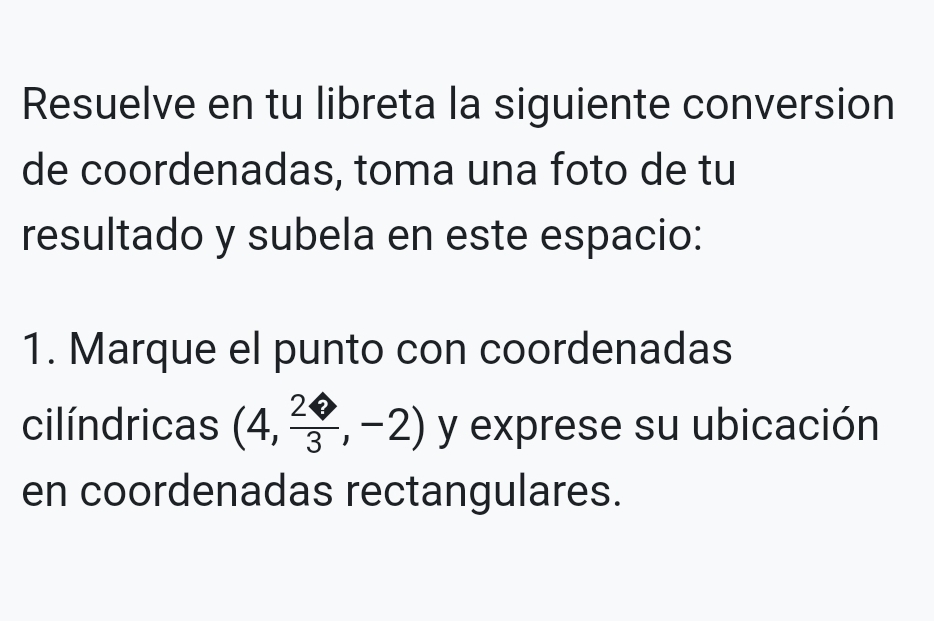 Resuelve en tu libreta la siguiente conversion 
de coordenadas, toma una foto de tu 
resultado y subela en este espacio: 
1. Marque el punto con coordenadas 
cilíndricas (4, 2/3 ,-2) y exprese su ubicación 
en coordenadas rectangulares.