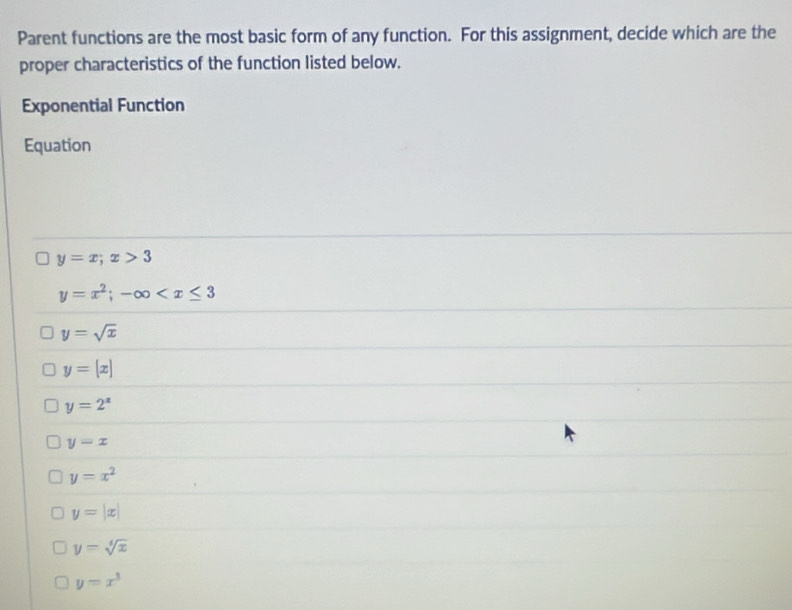 Parent functions are the most basic form of any function. For this assignment, decide which are the
proper characteristics of the function listed below.
Exponential Function
Equation
y=x; x>3
y=x^2;-∈fty
y=sqrt(x)
y=[x]
y=2^x
y=x
y=x^2
y=|x|
y=sqrt[4](x)
y=x^3