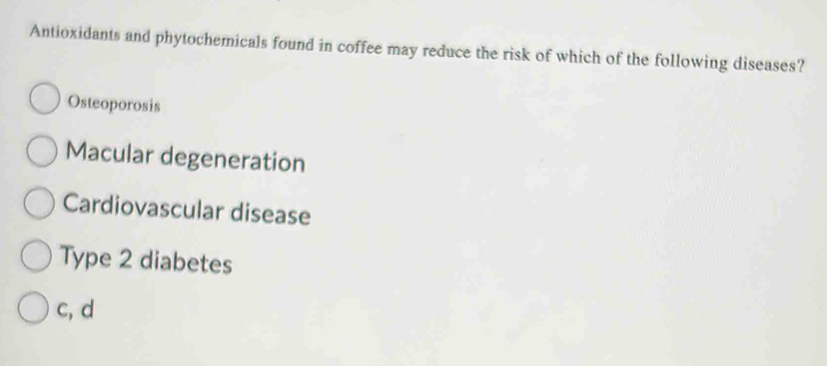 Antioxidants and phytochemicals found in coffee may reduce the risk of which of the following diseases?
Osteoporosis
Macular degeneration
Cardiovascular disease
Type 2 diabetes
c, d