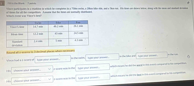 Fill in the Blank 7 points 
Vince participates in a triathlon in-which he completes in a 750m swim, a 20km bike ride, and a 5km run. His times are shown below, along with the mean and standard deviation 
of times for all the competitors. Assume that the times are normally distributed. 
Which event was Vince's best? 
Round all z-scores to 3 decimal places when necessary 
Vince had a z-score of type your answer... in the swim, type your answer... in the bike and type your answer... in the run. 
His choose your answer... z-score was in the type your answer... which means he did the worst in this event compared to his competition. 
His choose your answer... z-score was in the type your answer... which means he did the best in this event compared to his competition.