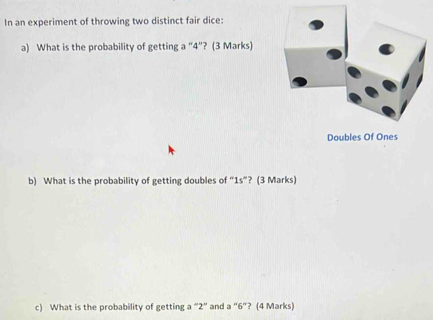 In an experiment of throwing two distinct fair dice: 
a) What is the probability of getting a “ 4 ”? (3 Marks) 
Doubles Of Ones 
b) What is the probability of getting doubles of “ 1s ”? (3 Marks) 
c) What is the probability of getting a “ 2 ” and a “ 6 ”? (4 Marks)