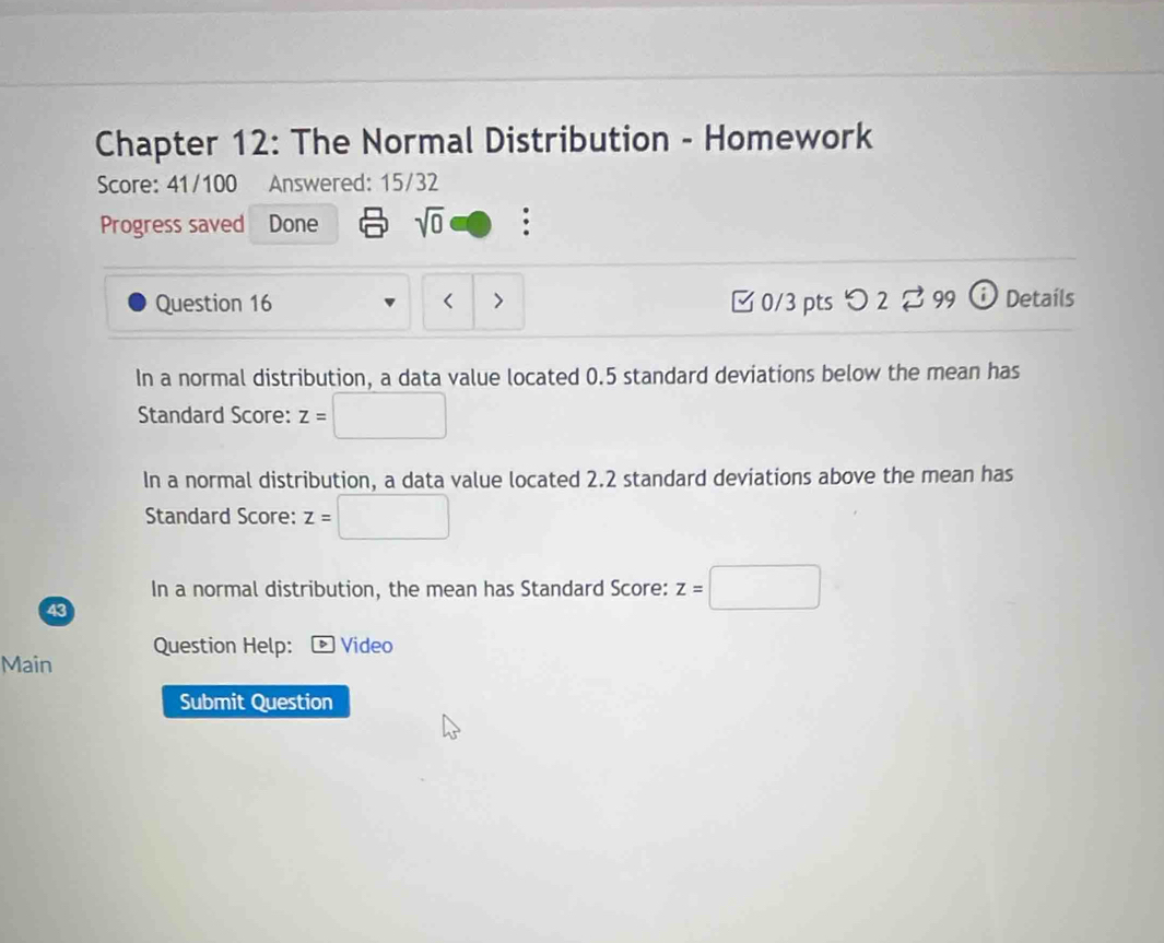 Chapter 12: The Normal Distribution - Homework 
Score: 41/100 Answered: 15/32 
Progress saved Done sqrt(0) . 
Question 16 □0/3 pts つ 2 ⇄ 99 0 Detaíls 
In a normal distribution, a data value located 0.5 standard deviations below the mean has 
Standard Score: z=
In a normal distribution, a data value located 2.2 standard deviations above the mean has 
Standard Score: z= ^circ 
In a normal distribution, the mean has Standard Score: z=□
43 
Question Help: Video 
Main 
Submit Question