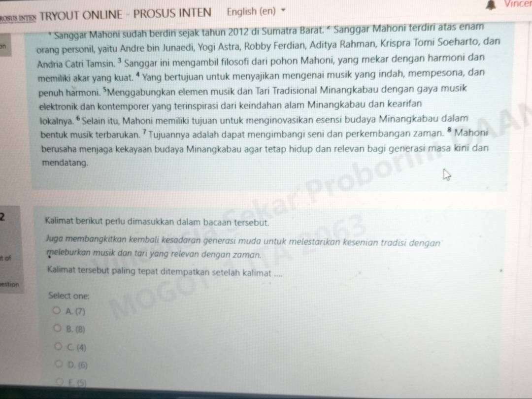 Vincer
ROSUS INTN TRYOUT ONLINE - PROSUS INTEN English (en)
Sanggar Mahoni sudah berdin sejak tahun 2012 di Sumatra Barat. “ Sanggar Mahoni terdiri atas enam
on orang personil, yaitu Andre bin Junaedi, Yogi Astra, Robby Ferdian, Aditya Rahman, Krispra Tomi Soeharto, dan
Andria Catri Tamsin. ^3 Sanggar ini mengambil filosofi dari pohon Mahoni, yang mekar dengan harmoni dan
memiliki akar yang kuat. ⁴ Yang bertujuan untuk menyajikan mengenai musik yang indah, mempesona, dan
penuh harmoni. *Menggabungkan elemen musik dan Tari Tradisional Minangkabau dengan gaya musik
elektronik dan kontemporer yang terinspirasi dari keindahan alam Minangkabau dan kearifan
lokalnya. ⁶ Selain itu, Mahoni memiliki tujuan untuk menginovasikan esensi budaya Minangkabau dalam
bentuk musik terbarukan. 7 Tujuannya adalah dapat mengimbangi seni dan perkembangan zaman. ^8 Mahoni
berusaha menjaga kekayaan budaya Minangkabau agar tetap hidup dan relevan bagi generasi masa kini dan
mendatang.
2 Kalimat berikut perlu dimasukkan dalam bacaan tersebut.
Juga membangkitkan kembali kesadaran generasi muda untuk melestarikan kesenian tradısi dengan
it of meleburkan musik dan tari yang relevan dengan zaman.
Kalimat tersebut paling tepat ditempatkan setelah kalimat ....
estion
Select one:
A. (7)
B. (8)
C. (4)
D. (6)
E. (5)