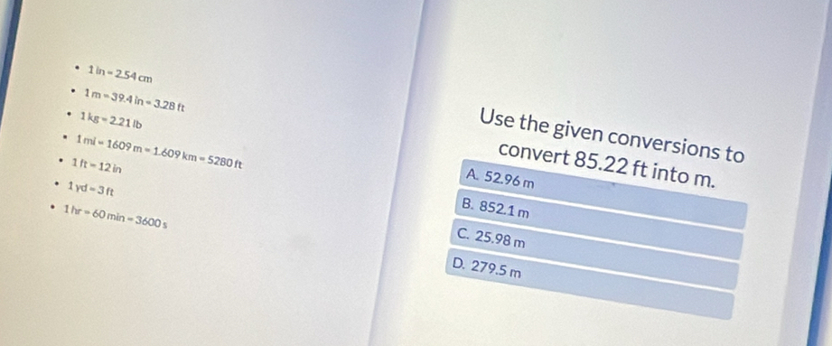 1in=2.54cm
1m=39.4in=3.28ft
1kg=2.21lb
Use the given conversions to
1mi=1609m=1.609km=5280ft
convert 85.22 ft into m.
1ft=12in
A. 52.96 m
1yd=3ft
1hr=60min=3600s
B. 852.1 m
C. 25.98 m
D. 279.5 m