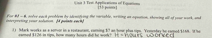 Test Applications of Equations 
[53 points] 
For #1 - 6, solve each problem by identifying the variable, writing an equation, showing all of your work, and 
interpreting your solution. [4 points each] 
1) Mark works as a server in a restaurant, earning $7 an hour plus tips. Yesterday he earned $168. If he 
earned $126 in tips, how many hours did he work?