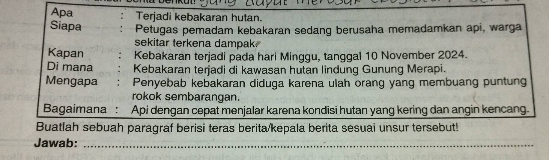 Apa Terjadi kebakaran hutan. 
Siapa 
Petugas pemadam kebakaran sedang berusaha memadamkan api, warga 
sekitar terkena dampak. 
Kapan 
Kebakaran terjadi pada hari Minggu, tanggal 10 November 2024. 
Di mana 
Kebakaran terjadi di kawasan hutan lindung Gunung Merapi. 
Mengapa Penyebab kebakaran diduga karena ulah orang yang membuang puntung 
rokok sembarangan. 
Bagaimana : Api dengan cepat menjalar karena kondisi hutan yang kering dan angin kencang. 
Buatlah sebuah paragraf berisi teras berita/kepala berita sesuai unsur tersebut! 
Jawab:_