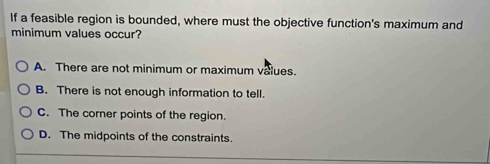 If a feasible region is bounded, where must the objective function's maximum and
minimum values occur?
A. There are not minimum or maximum values.
B. There is not enough information to tell.
C. The corner points of the region.
D. The midpoints of the constraints.