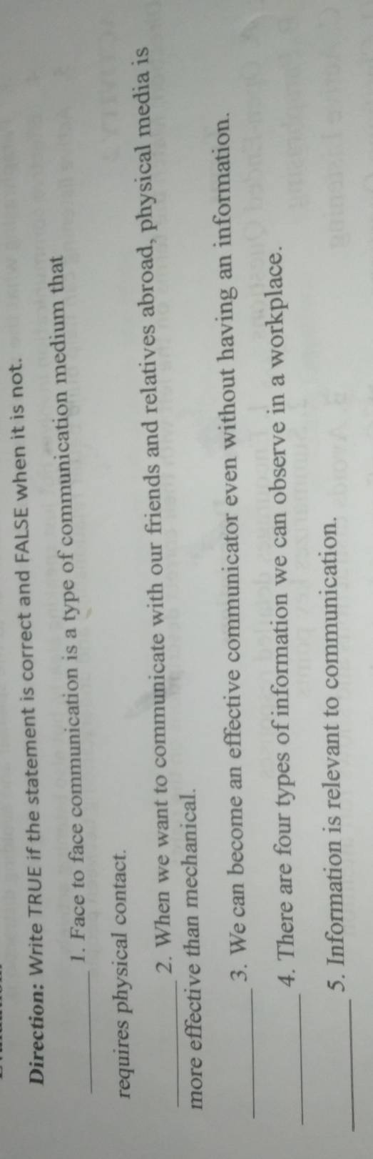 Direction: Write TRUE if the statement is correct and FALSE when it is not. 
_ 
1. Face to face communication is a type of communication medium that 
requires physical contact. 
_ 
2. When we want to communicate with our friends and relatives abroad, physical media is 
more effective than mechanical. 
_ 
3. We can become an effective communicator even without having an information. 
_ 
4. There are four types of information we can observe in a workplace. 
_ 
5. Information is relevant to communication.
