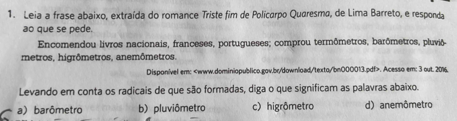 Leia a frase abaixo, extraída do romance Triste fim de Policarpo Quaresma, de Lima Barreto, e responda
ao que se pede.
Encomendou livros nacionais, franceses, portugueses; comprou termômetros, barômetros, pluviô-
metros, higrômetros, anemômetros.
Disponível em:. Acesso em: 3 out. 2016.
Levando em conta os radicais de que são formadas, diga o que significam as palavras abaixo.
a) barômetro b) pluviômetro c) higrômetro d) anemômetro