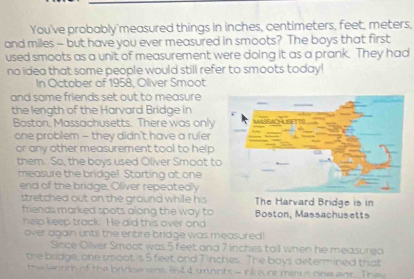 You've probably'measured things in inches, centimeters, feet, meters, 
and miles - but have you ever measured in smoots? The boys that first 
used smoots as a unit of measurement were doing it as a prank. They had 
no idea that some people would still refer to smoots today! 
In October of 1958, Oliver Smoot 
and some friends set out to measure 
the length of the Harvard Bridge in 
Boston, Massachusetts. There was only 
one problem - they didn't have a ruler 
or any other measurement tool to help 
them. So, the boys used Oliver Smoot t 
measure the bridge! Starting at one 
end of the bridge, Oliver repeatedly 
stretched out on the ground while his The Harvard Bridge is in 
friends marked spots along the way to Boston, Massachusetts 
help keep track. He did this over and 
over again until the entire bridge was measured! 
Since Oliver Smoot was 5 feet and 7 inches tall when he measurea 
the bridge, one smoot is 5 feet and 7 inches. The boys determined that 
the lentth of the bridge ws 36d 4 smonts - nlus or minus one ent. They