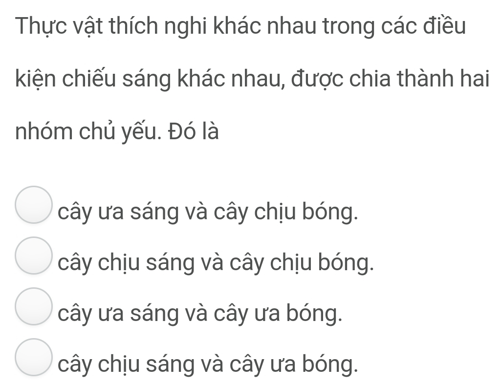 Thực vật thích nghi khác nhau trong các điều
kiện chiếu sáng khác nhau, được chia thành hai
nhóm chủ yếu. Đó là
cây ưa sáng và cây chịu bóng.
cây chịu sáng và cây chịu bóng.
cây ưa sáng và cây ưa bóng.
cây chịu sáng và cây ưa bóng.