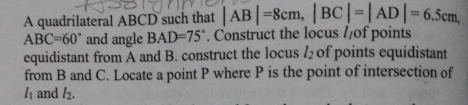 A quadrilateral ABCD such that |AB|=8cm, |BC|=|AD|=6.5cm,
ABC=60° and angle BAD=75°. Construct the locus //of points 
equidistant from A and B. construct the locus l_2 of points equidistant 
from B and C. Locate a point P where P is the point of intersection of
l_1 and l_2.