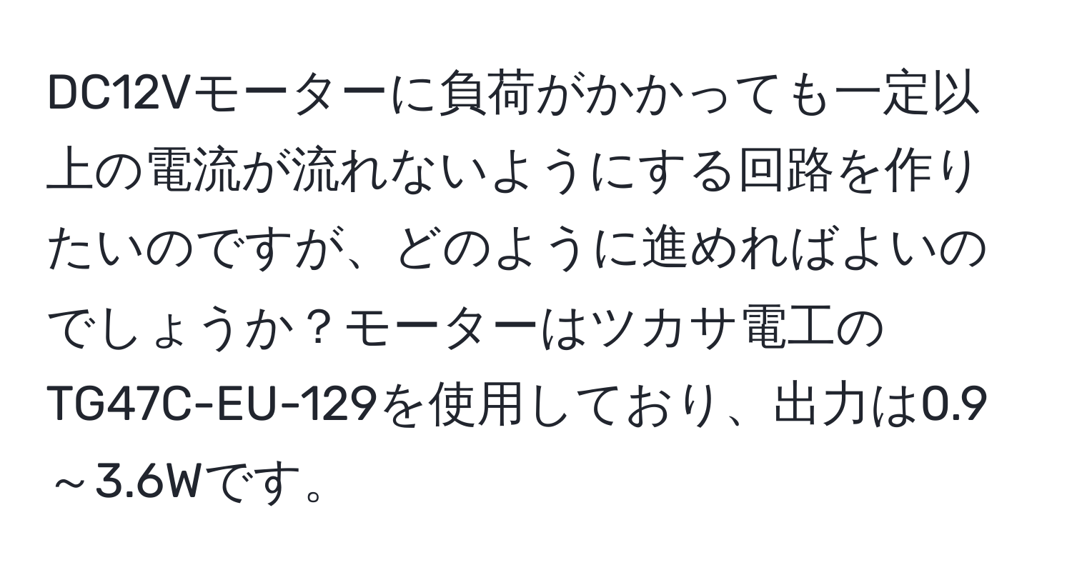 DC12Vモーターに負荷がかかっても一定以上の電流が流れないようにする回路を作りたいのですが、どのように進めればよいのでしょうか？モーターはツカサ電工のTG47C-EU-129を使用しており、出力は0.9～3.6Wです。