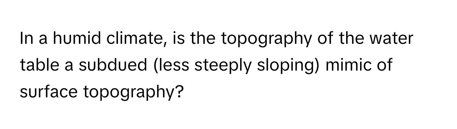 In a humid climate, is the topography of the water table a subdued (less steeply sloping) mimic of surface topography?