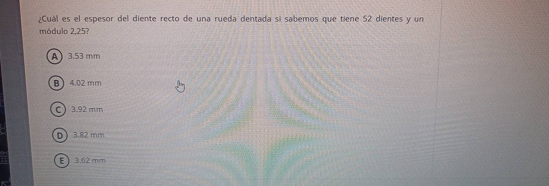 ¿Cuál es el espesor del diente recto de una rueda dentada si sabemos que tiene 52 dientes y un
módulo 2,25?
A 3.53 mm
B 4.02 mm
C 3.92 mm
D 3.82 mm
E 3.62 mm