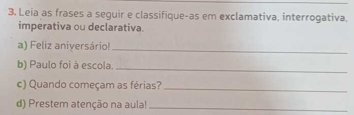 Leia as frases a seguir e classifique-as em exclamativa, interrogativa, 
imperativa ou declarativa. 
a) Feliz aniversário! 
_ 
b) Paulo foi à escola._ 
c) Quando começam as férias?_ 
d) Prestem atenção na aula!_