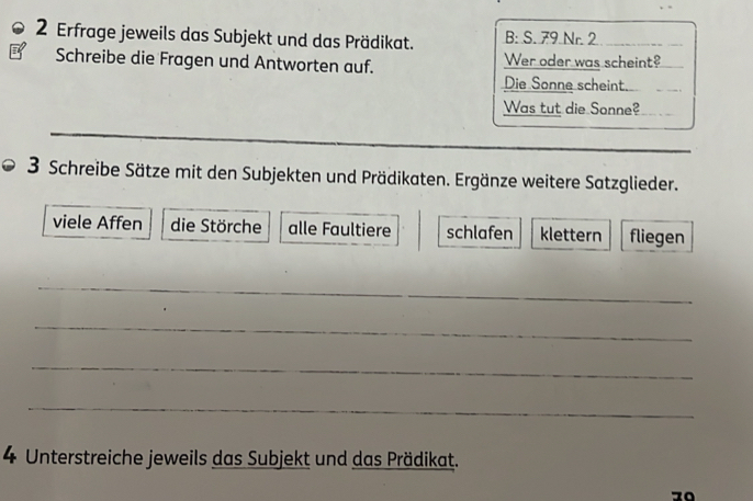 Erfrage jeweils das Subjekt und das Prädikat. B: S. 79 Nr. 2 
Schreibe die Fragen und Antworten auf. Wer oder was scheint? 
Die Sonne scheint. 
Was tut die Sonne? 
3 Schreibe Sätze mit den Subjekten und Prädikaten. Ergänze weitere Satzglieder. 
viele Affen die Störche alle Faultiere schlafen klettern fliegen 
_ 
_ 
_ 
_ 
4 Unterstreiche jeweils das Subjekt und das Prädikat.
70