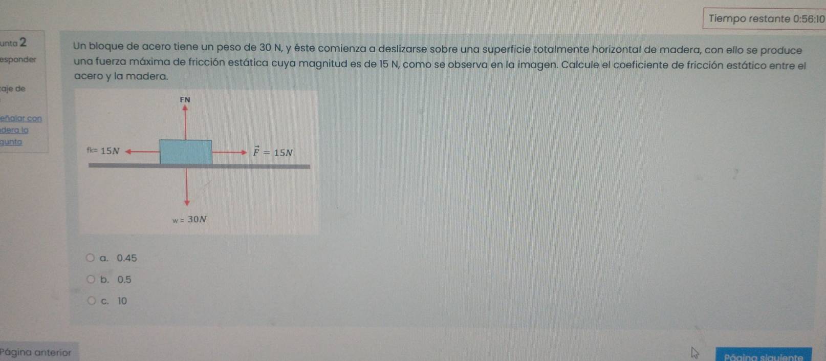 Tiempo restante 0:56:10
unta 2 Un bloque de acero tiene un peso de 30 N, y éste comienza a deslizarse sobre una superficie totalmente horizontal de madera, con ello se produce
esponder una fuerza máxima de fricción estática cuya magnitud es de 15 N, como se observa en la imagen. Calcule el coeficiente de fricción estático entre el
acero y la madera.
:aje de
eñalar con
dera la
gunto
a. 0.45
b. 0.5
c. 10
Página anterior Páaina siauiente