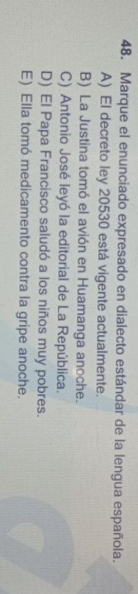 Marque el enunciado expresado en dialecto estándar de la lengua española.
A) El decreto ley 20530 está vigente actualmente.
B) La Justina tomó el avión en Huamanga anoche.
C) Antonio José leyó la editorial de La República.
D) El Papa Francisco saludó a los niños muy pobres.
E) Ella tomó medicamento contra la gripe anoche.