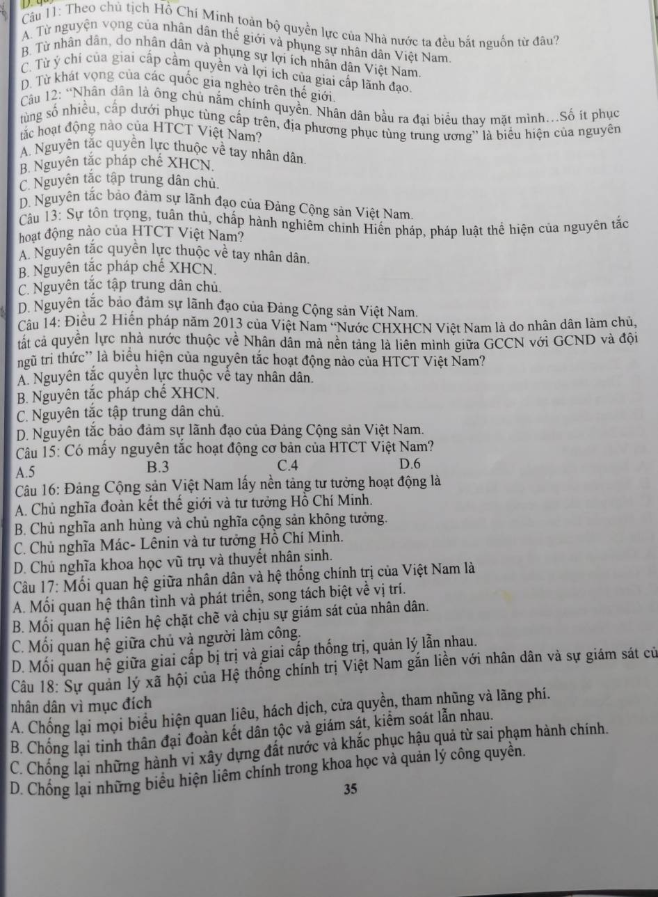 Cầu 11: Theo chủ tịch Hồ Chí Minh toàn bộ quyền lực của Nhà nước ta đều bắt nguồn từ đâu?
A. Từ nguyện vọng của nhân dân thế giới và phụng sự nhân dân Việt Nam.
B. Từ nhân dân, do nhân dân và phụng sự lợi ích nhân dân Việt Nam.
C. Từ ý chí của giai cấp cầm quyền và lợi ích của giai cấp lãnh đạo.
D. Từ khát vọng của các quốc gia nghèo trên thế giới.
Câu 12: “Nhân dân là ông chủ nằm chính quyền. Nhân dân bầu ra đại biểu thay mặt mình.Số ít phục
tùng số nhiều, cấp dưới phục tùng cấp trên, địa phương phục tùng trung ương'' là biểu hiện của nguyên
tắc hoạt động nào của HTCT Việt Nam?
A. Nguyên tắc quyền lực thuộc về tay nhân dân
B. Nguyên tắc pháp chế XHCN.
C. Nguyên tắc tập trung dân chủ.
D. Nguyên tắc bảo đảm sự lãnh đạo của Đảng Cộng sản Việt Nam.
Câu 13: Sự tôn trọng, tuân thủ, chấp hành nghiêm chinh Hiến pháp, pháp luật thể hiện của nguyên tắc
hoạt động nào của HTCT Việt Nam?
A. Nguyên tắc quyền lực thuộc về tay nhân dân.
B. Nguyên tắc pháp chế XHCN.
C. Nguyên tắc tập trung dân chủ.
D. Nguyên tắc bảo đảm sự lãnh đạo của Đảng Cộng sản Việt Nam.
Câu 14: Điều 2 Hiến pháp năm 2013 của Việt Nam “Nước CHXHCN Việt Nam là do nhân dân làm chủ,
tất cả quyền lực nhà nước thuộc về Nhân dân mả nền tảng là liên mình giữa GCCN với GCND và đội
ngũ tri thức' là biểu hiện của nguyên tắc hoạt động nào của HTCT Việt Nam?
Á Nguyên tắc quyền lực thuộc vễ tay nhân dân.
B. Nguyên tắc pháp chế XHCN.
C. Nguyên tắc tập trung dân chủ.
D. Nguyên tắc bảo đảm sự lãnh đạo của Đảng Cộng sản Việt Nam.
Câu 15: Có mấy nguyên tắc hoạt động cơ bản của HTCT Việt Nam?
A.5 B.3 C.4 D.6
Câu 16: Đảng Cộng sản Việt Nam lấy nền tảng tư tưởng hoạt động là
A. Chủ nghĩa đoàn kết thế giới và tư tưởng Hồ Chí Minh.
B. Chủ nghĩa anh hùng và chủ nghĩa cộng sản không tưởng.
C. Chủ nghĩa Mác- Lênin và tư tưởng Hồ Chí Minh.
D. Chủ nghĩa khoa học vũ trụ và thuyết nhân sinh.
Câu 17: Mối quan hệ giữa nhân dân và hệ thống chính trị của Việt Nam là
A. Mối quan hệ thân tình và phát triển, song tách biệt về vị trí.
B. Mối quan hệ liên hệ chặt chẽ và chịu sự giám sát của nhân dân.
C. Mối quan hệ giữa chủ và người làm công.
D. Mối quan hệ giữa giai cấp bị trị và giai cấp thống trị, quản lý lẫn nhau.
Câu 18: Sự quản lý xã hội của Hệ thống chính trị Việt Nam gắn liền với nhân dân và sự giám sát cử
nhân dân vì mục đích
A. Chống lại mọi biểu hiện quan liêu, hách dịch, cửa quyền, tham nhũng và lãng phí.
B. Chống lại tinh thân đại đoàn kết dân tộc và giám sát, kiểm soát lẫn nhau.
C. Chống lại những hành vi xây dựng đất nước và khắc phục hậu quả từ sai phạm hành chính.
D. Chống lại những biểu hiện liêm chính trong khoa học và quản lý công quyền.
35