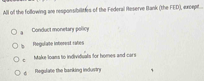 All of the following are responsibilities of the Federal Reserve Bank (the FED), except...
a Conduct monetary policy
b Regulate interest rates
C Make loans to individuals for homes and cars
d Regulate the banking industry