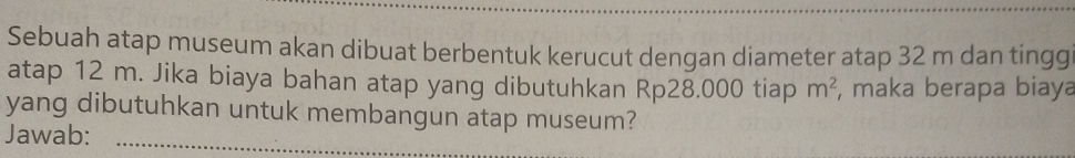 Sebuah atap museum akan dibuat berbentuk kerucut dengan diameter atap 32 m dan tingg 
atap 12 m. Jika biaya bahan atap yang dibutuhkan Rp28.000 tiap m^2 , maka berapa biaya 
yang dibutuhkan untuk membangun atap museum? 
Jawab:_