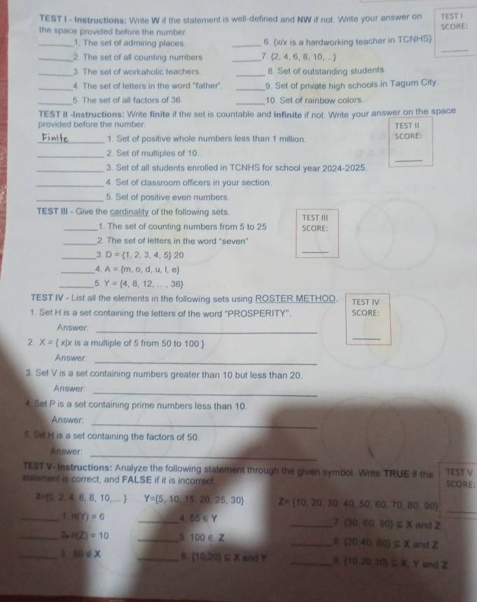 TEST I - Instructions: Write W if the statement is well-defined and NW if not. Write your answer on TEST I
the space provided before the number SCORE:
_
_1. The set of admiring places. _6. x/x is a hardworking teacher in TCNHS
_2. The set of all counting numbers _7. (2, 4, 6, 8, 10,...)
_3. The set of workaholic teachers _8. Set of outstanding students.
_4. The set of letters in the word "father” _9. Set of private high schools in Tagum City.
_5 The set of all factors of 36 _10. Set of rainbow colors.
TEST II -Instructions: Write finite if the set is countable and infinite if not. Write your answer on the space
provided before the number. TEST II
_1. Set of positive whole numbers less than 1 million SCORE:
_
_2. Set of multiples of 10.
_3. Set of all students enrolled in TCNHS for school year 2024-2025.
_4 Set of classroom officers in your section.
_5. Set of positive even numbers.
TEST III - Give the cardinality of the following sets. TEST III
_1. The set of counting numbers from 5 to 25 SCORE:
_2. The set of letters in the word "seven"
_3 D= 1,2,3,4,5 20
_
_4 A= m,o,d,u,l,e
_5. Y= 4,8,12,...,36
TEST IV - List all the elements in the following sets using ROSTER METHOD. TEST IV
1. Set H is a set containing the letters of the word "PROSPERITY". SCORE:
Answer:
_
2. X=  x|x is a multiple of 5 from 50 to 100 
_
Answer.
_
3. Set V is a set containing numbers greater than 10 but less than 20.
Answer:
_
4 Set P is a set containing prime numbers less than 10.
_
Answer:
5 Set H is a set containing the factors of 50.
_
Answer
TEST V- Instructions: Analyze the following statement through the given symbol Write TRUE if the TEST V
statement is correct, and FALSE if it is incorrect SCORE:
_
X= 0,2,4,8,8,10,... Y= 5,10,15,20,25,30 Z= 10,20,30,40,50,60,7 0.80 90°
_1. n(Y)=6 _4 55∈ Y _and Z
7. (30,60,90]⊂ X
_2 n(Z)=10 _5 100 e Z
_8. (20,40,60)∉ X and Z
_3. 50∈ X _6. (10.20)⊂eq X and γ _and Z
 10,20,30 ⊂eq X,Y