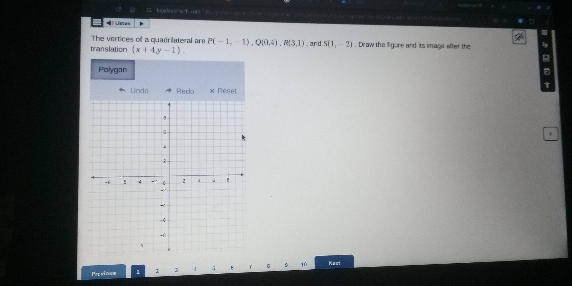 binidea smath. com 
》 Listen 
The vertices of a quadrilateral are P(-1,-1), Q(0,4), R(3,1) , and S(1,-2). Draw the figure and its image after the 
translation (x+4,y-1). 
Polygon 
Undo Redo × Reset 
Previous 1 2 3 4 5 6 1 8 9 10 Next