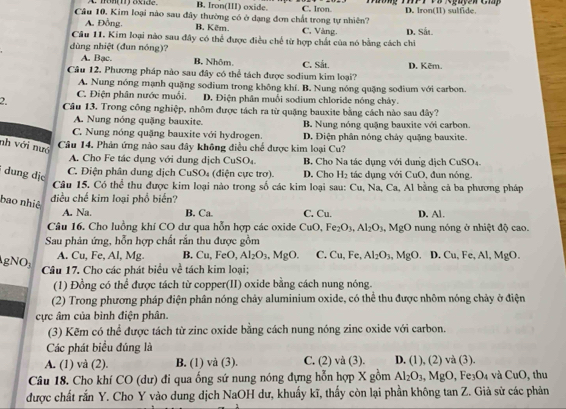 A. nonm) oxide. B. Iron(III) oxide. C. Iron.
Câu 10, Kim loại nào sau đây thường có ở dạng đơn chất trong tự nhiên? D. Iron(Ⅱ) sulfide
A. Đồng. B. Kêm C, Vàng.
Câu 11. Kim loại nào sau đây có thể được điều chế từ hợp chất của nó bằng cách chi D. Såi.
dùng nhiệt (đun nóng)?
A. Bạc. B, Nhôm,
Câu 12. Phương pháp nào sau đây có thể tách được sodium kim loại? C. Sắt. D. Kēm.
A. Nung nóng mạnh quặng sodium trong không khí. B. Nung nóng quặng sodium với carbon.
C. Điện phân nước muối. D. Điện phân muối sodium chloride nóng chây.
2. Câu 13. Trong công nghiệp, nhôm được tách ra từ quặng bauxite bằng cách nào sau đây?
A. Nung nóng quặng bauxite.
C. Nung nóng quặng bauxite với hydrogen. B. Nung nóng quặng bauxite với carbon.
D. Điện phân nóng chảy quặng bauxite.
nh với nưô
Câu 14. Phản ứng nào sau đây không điều chế được kim loại Cu?
A. Cho Fe tác dụng với dung dịch CuSO₄. B Cho Na tác dụng với dung dịch CuSO₄.
dung dịe
C. Điện phân dung dịch CuSO₄ (điện cực trơ). D. Cho H_2 tác dụng với CuO, đun nóng.
Câu 15. Có thể thu được kim loại nào trong số các kim loại sau: Cu, Na, Ca, Al bằng cả ba phương pháp
bao nhiệ điều chế kim loại phổ biển?
A. Na. B. Ca. C. Cu. D. Al.
Câu 16. Cho luồng khí CO dư qua hỗn hợp các oxide CuO, Fe_2O_3,Al_2O_3 , MgO nung nóng ở nhiệt độ cao.
Sau phản ứng, hỗn hợp chất rắn thu được gồm
A. Cu, Fe, Al, Mg. B. Cu,FeO,Al_2O_3,MgO. C. Cu, Fe, Al_2O_3,MgO D. Cu, Fe, Al, MgO.
gNO_3 Câu 17. Cho các phát biểu về tách kim loại;
(1) Đồng có thể được tách từ copper(II) oxide bằng cách nung nóng.
(2) Trong phương pháp điện phân nóng chảy aluminium oxide, có thể thu được nhôm nóng chảy ở điện
cực âm của bình điện phân.
(3) Kẽm có thể được tách từ zinc oxide bằng cách nung nóng zinc oxide với carbon.
Các phát biểu đúng là
A. (1) và (2). B. (1) và (3). C. (2) và (3). D. (1), (2) và (3).
Câu 18. Cho khí CO (dư) đi qua ống sứ nung nóng đựng hỗn hợp X gồm Al_2O_3,MgO F O_4 và CuO , thu
được chất rắn Y. Cho Y vào dung dịch NaOH dư, khuẩy kĩ, thấy còn lại phần không tan Z. Giả sử các phản