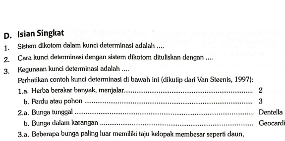 Isian Singkat 
1. Sistem dikotom dalam kunci determinasi adalah .... 
2. Cara kunci determinasi dengan sistem dikotom dituliskan dengan .... 
3. Kegunaan kunci determinasi adalah .... 
Perhatikan contoh kunci determinasi di bawah ini (dikutip dari Van Steenis, 1997): 
1.a. Herba berakar banyak, menjalar._ 
2 
b. Perdu atau pohon _3 
2.a. Bunga tunggal _Dentella 
b. Bunga dalam karangan _Geocardi 
3.a. Beberapa bunga paling luar memiliki taju kelopak membesar seperti daun,