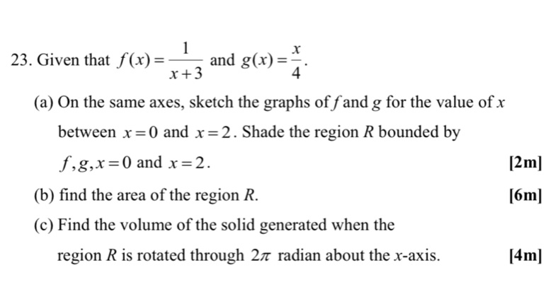 Given that f(x)= 1/x+3  and g(x)= x/4 . 
(a) On the same axes, sketch the graphs of f and g for the value of x
between x=0 and x=2. Shade the region R bounded by
f, g, x=0 and x=2. [2m] 
(b) find the area of the region R. [6m] 
(c) Find the volume of the solid generated when the 
region R is rotated through 2π radian about the x-axis. [4m]