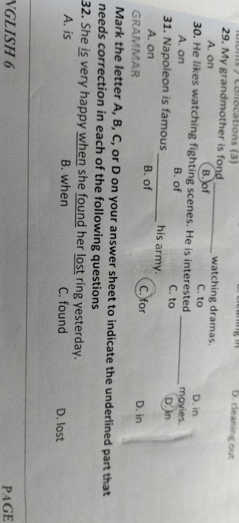 bms / Collocations (3)
le ang i D. cleaning out
29. My grandmother is fond_ watching dramas.
A. on B. of C. to
D. in
30. He likes watching fighting scenes. He is interested _movies.
A. on B. of
C. to
31. Napoleon is famous
D. in
_his army.
B. of
A. on C. for
GRAMMAR
D. in
Mark the letter A, B, C, or D on your answer sheet to indicate the underlined part that
needs correction in each of the following questions
32. She is very happy when she found her lost ring yesterday.
A. is B. when C. found
D. lost
NGLISH 6 PAGE