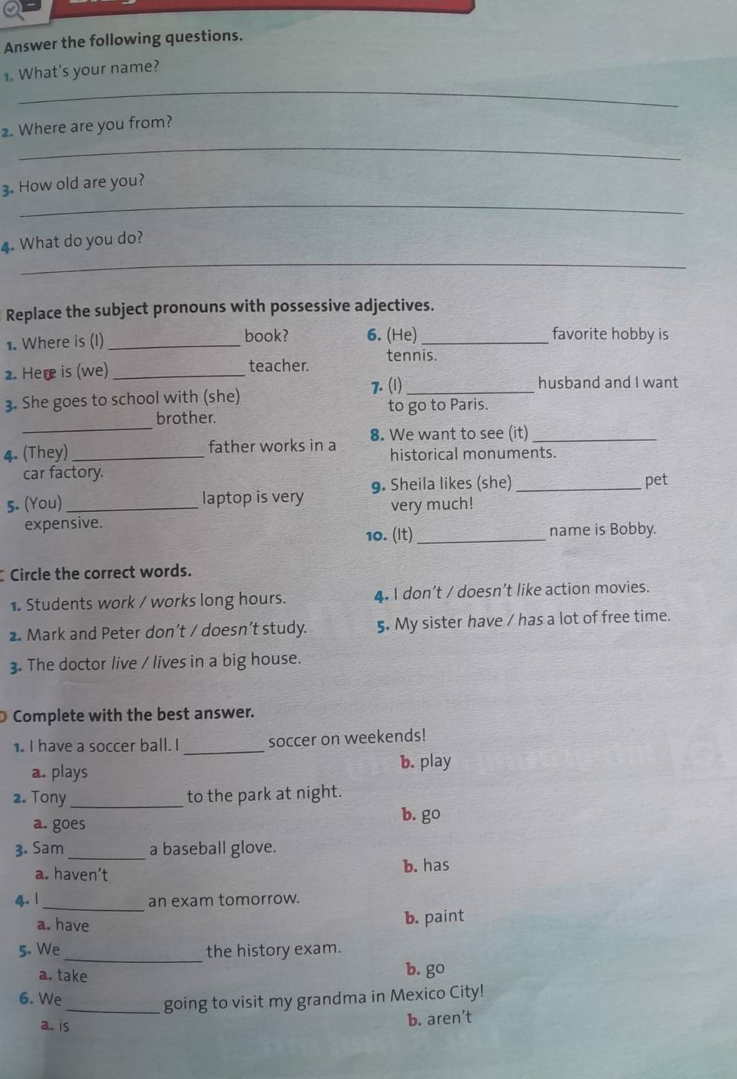 Answer the following questions.
_
. What's your name?
_
2. Where are you from?
_
3. How old are you?
_
4. What do you do?
Replace the subject pronouns with possessive adjectives.
book? favorite hobby is
1. Where is (I) _6. (He)_
tennis.
2. Here is (we) _teacher.
7. (1) _husband and I want
3. She goes to school with (she)
_
brother. to go to Paris.
4. (They) _father works in a 8. We want to see (it)_
historical monuments.
car factory.
5. (You) _laptop is very 9. Sheila likes (she)_
pet
very much!
expensive.
10. (It) _name is Bobby.
Circle the correct words.
1. Students work / works long hours. 4. I don’t / doesn’t like action movies.
2. Mark and Peter don’t / doesn’t study. 5. My sister have / has a lot of free time.
3. The doctor live / lives in a big house.
Complete with the best answer.
1. I have a soccer ball. I _soccer on weekends!
b. play
a. plays
2. Tony_ to the park at night.
a. goes
b. go
3. Sam _a baseball glove.
a. haven’t
b. has
4. 1_ an exam tomorrow.
a. have b. paint
5. We _the history exam.
a. take b. go
6. We
_going to visit my grandma in Mexico City!
a. is b. aren’t