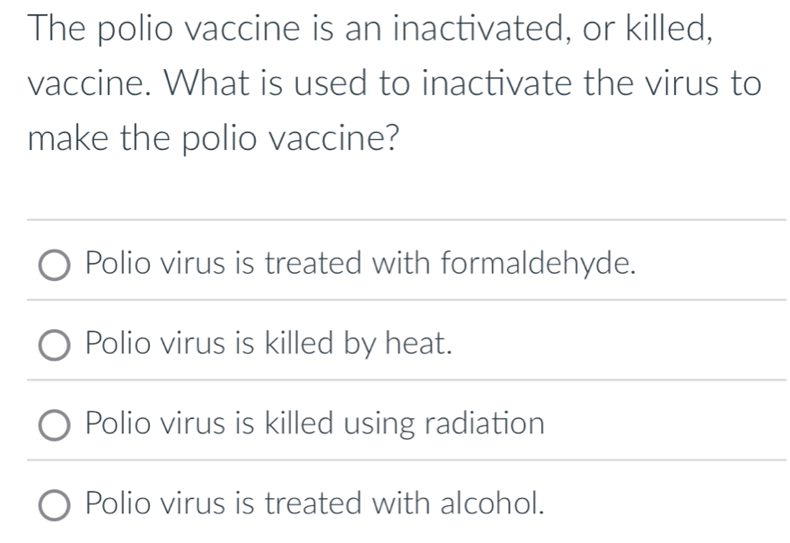 The polio vaccine is an inactivated, or killed,
vaccine. What is used to inactivate the virus to
make the polio vaccine?
Polio virus is treated with formaldehyde.
Polio virus is killed by heat.
Polio virus is killed using radiation
Polio virus is treated with alcohol.