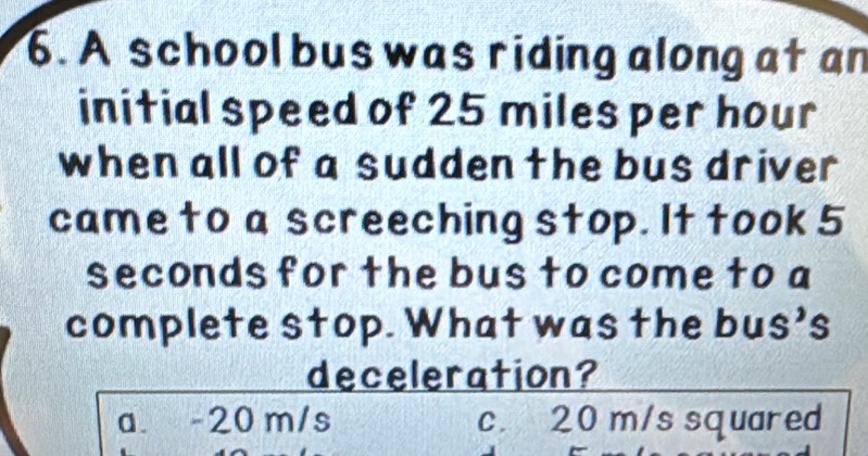 A school bus was riding along at an
initial speed of 25 miles per hour
when all of a sudden the bus driver
came to a screeching stop. It took 5
seconds for the bus to come to a
complete stop. What was the bus’s
deceleration?
a. -20 m/s c. 20 m/s squared