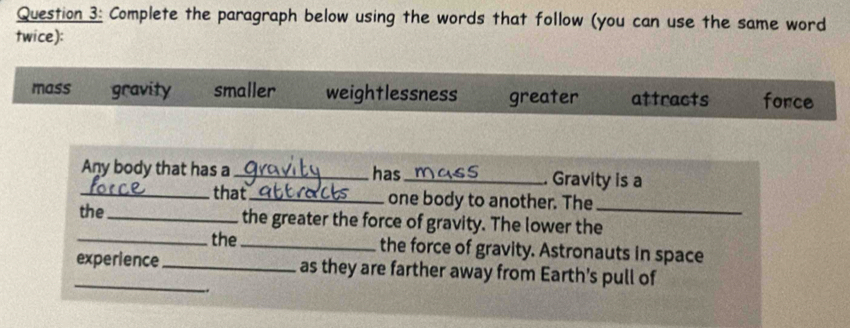 Complete the paragraph below using the words that follow (you can use the same word
twice):
mass gravity smaller weightlessness greater attracts fonce
Any body that has a _has_ . Gravity is a
_that_ one body to another. The
the _the greater the force of gravity. The lower the_
_the_ the force of gravity. Astronauts in space
_experience _as they are farther away from Earth's pull of
..