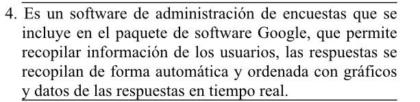 Es un software de administración de encuestas que se 
incluye en el paquete de software Google, que permite 
recopilar información de los usuarios, las respuestas se 
recopilan de forma automática y ordenada con gráficos 
y datos de las respuestas en tiempo real.