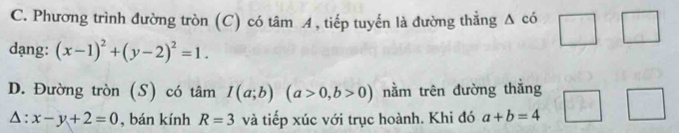 C. Phương trình đường tròn (C) có tâm A, tiếp tuyến là đường thẳng Δ có
dạng: (x-1)^2+(y-2)^2=1.
D. Đường tròn (S) có tâm I(a;b)(a>0,b>0) nằm trên đường thắng
△ : x-y+2=0 , bán kính R=3 và tiếp xúc với trục hoành. Khi đó a+b=4