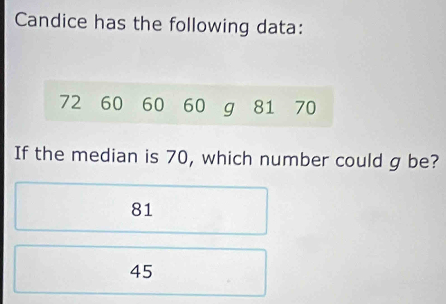 Candice has the following data:
72 60 60 60 g 81 70
If the median is 70, which number could g be?
81
45