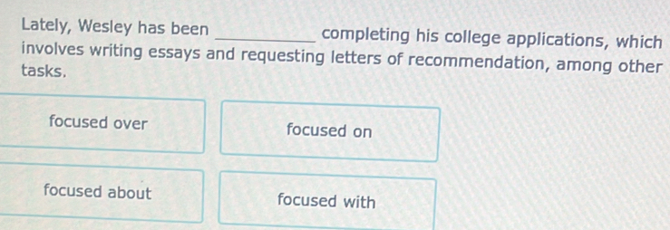 Lately, Wesley has been _completing his college applications, which
involves writing essays and requesting letters of recommendation, among other
tasks.
focused over focused on
focused about focused with