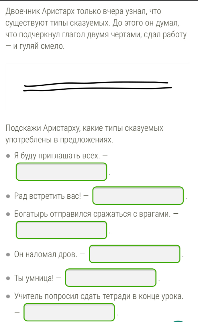 Двоечник Аристарх только вчера узнал, что 
существуют тилы сказуемых. До этого он думал, 
что подчеркнул глагол двумя чертами, сдал работу 
- и гуляй смело. 
Подскажи Аристарху, какие тиπьι сказуемьх 
улотребленьв лредложениях. 
Я буду приглашать всех. - 
Ρад встретить вас! - 
Богатырь отправился сражаться с врагами. - 
Он наломал дров. - 
Ты умница! 
Учитель попросил сдать тетради в конце урока. 
—